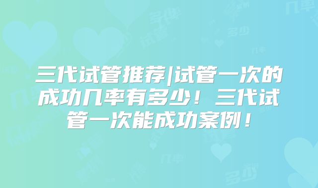 三代试管推荐|试管一次的成功几率有多少！三代试管一次能成功案例！