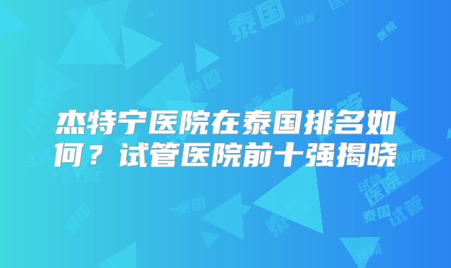 杰特宁医院在泰国排名如何?试管医院前十强揭晓