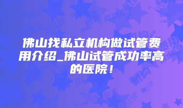 佛山找私立机构做试管费用介绍_佛山试管成功率高的医院！