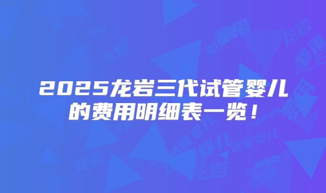 2025龙岩三代试管婴儿的费用明细表一览！