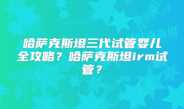 哈萨克斯坦三代试管婴儿全攻略?哈萨克斯坦irm试管?