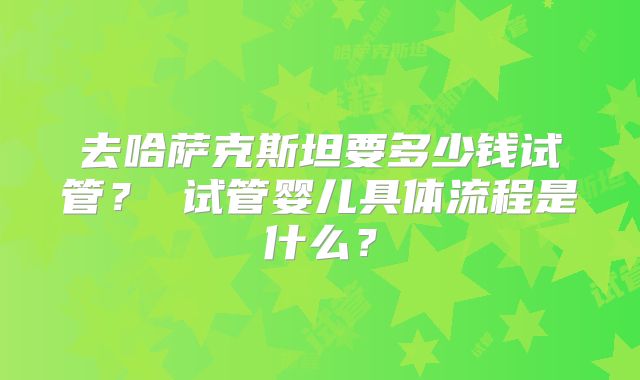 去哈萨克斯坦要多少钱试管？ 试管婴儿具体流程是什么？