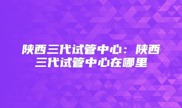 陕西三代试管中心:陕西三代试管中心在哪里