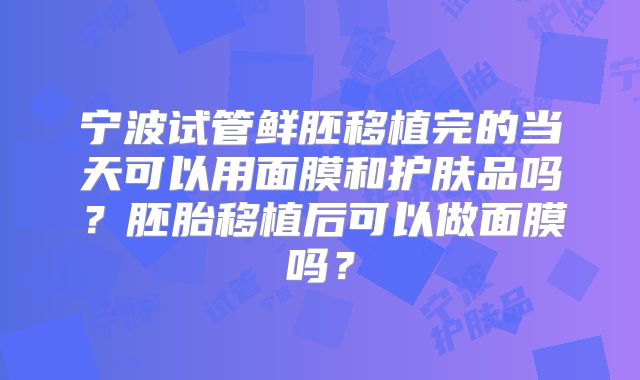 宁波试管鲜胚移植完的当天可以用面膜和护肤品吗?胚胎移植后可以做面膜吗?