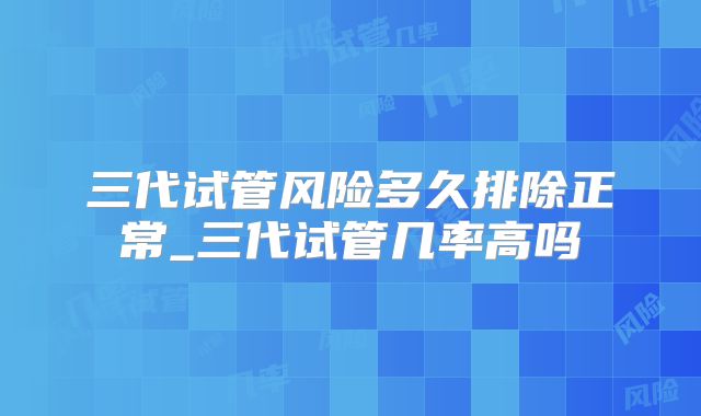 三代试管风险多久排除正常_三代试管几率高吗