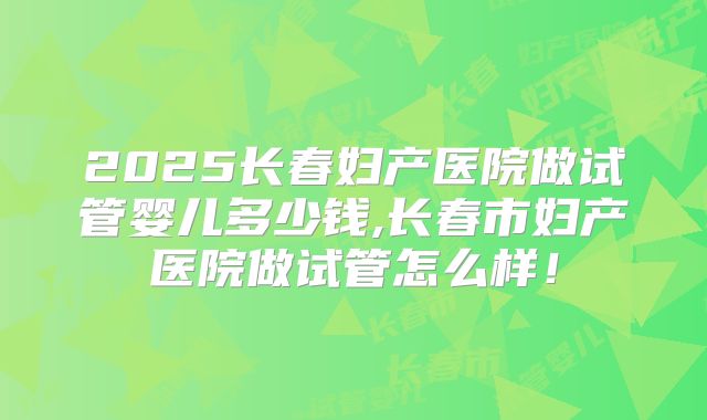 2025长春妇产医院做试管婴儿多少钱,长春市妇产医院做试管怎么样!