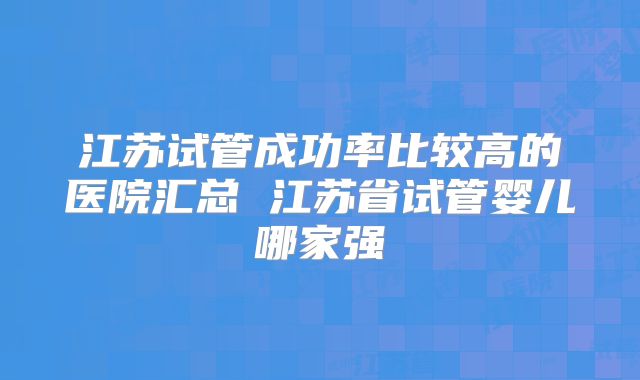 江苏试管成功率比较高的医院汇总 江苏省试管婴儿哪家强