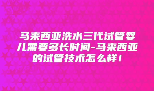 马来西亚洗水三代试管婴儿需要多长时间-马来西亚的试管技术怎么样！