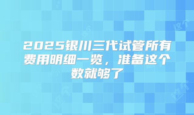 2025银川三代试管所有费用明细一览,准备这个数就够了