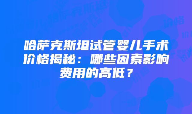 哈萨克斯坦试管婴儿手术价格揭秘：哪些因素影响费用的高低？