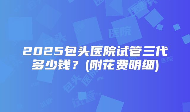2025包头医院试管三代多少钱?(附花费明细)
