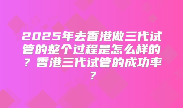 2025年去香港做三代试管的整个过程是怎么样的?香港三代试管的成功率?