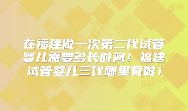 在福建做一次第二代试管婴儿需要多长时间!福建试管婴儿三代哪里有做!