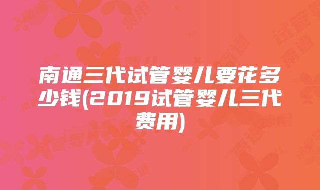 南通三代试管婴儿要花多少钱(2019试管婴儿三代费用)