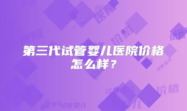 第三代试管婴儿医院价格怎么样？