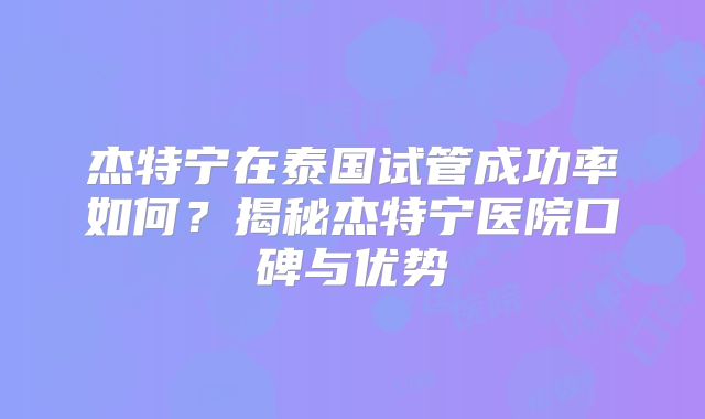 杰特宁在泰国试管成功率如何?揭秘杰特宁医院口碑与优势