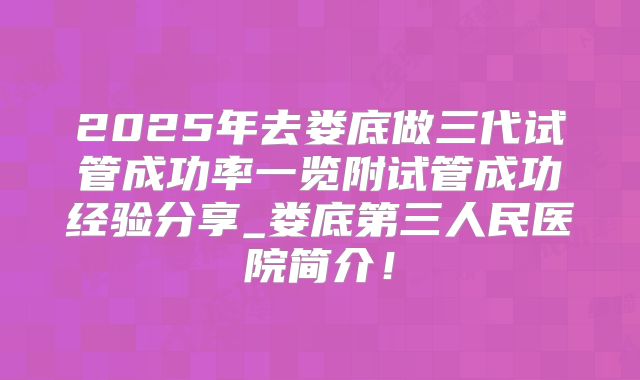 2025年去娄底做三代试管成功率一览附试管成功经验分享_娄底第三人民医院简介!