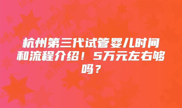 杭州第三代试管婴儿时间和流程介绍!5万元左右够吗?