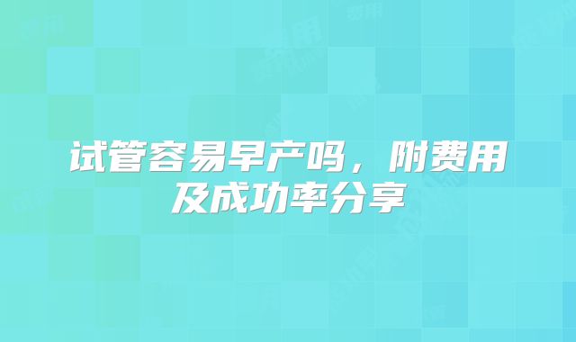 试管容易早产吗，附费用及成功率分享