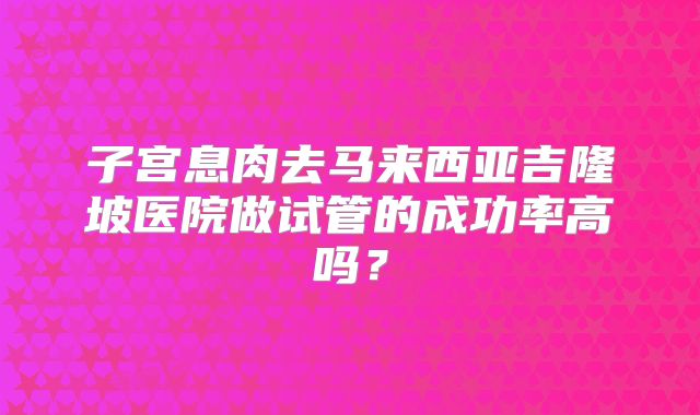 子宫息肉去马来西亚吉隆坡医院做试管的成功率高吗？