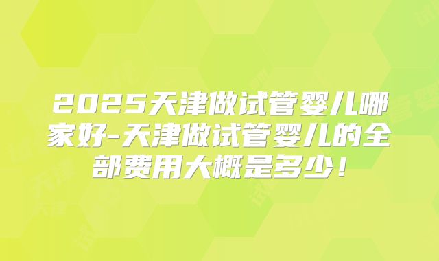 2025天津做试管婴儿哪家好-天津做试管婴儿的全部费用大概是多少!