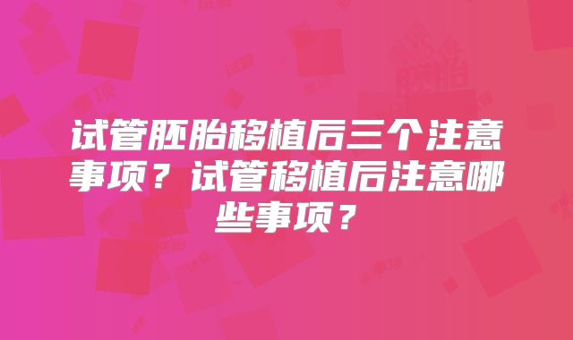 试管胚胎移植后三个注意事项？试管移植后注意哪些事项？