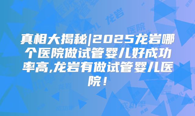 真相大揭秘|2025龙岩哪个医院做试管婴儿好成功率高,龙岩有做试管婴儿医院！