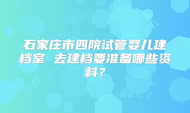 石家庄市四院试管婴儿建档室 去建档要准备哪些资料？