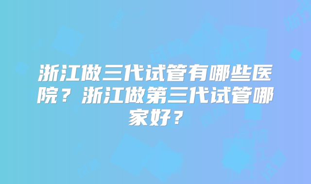 浙江做三代试管有哪些医院?浙江做第三代试管哪家好?