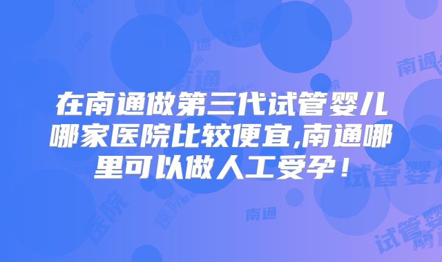 在南通做第三代试管婴儿哪家医院比较便宜,南通哪里可以做人工受孕!
