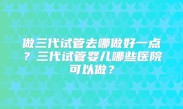做三代试管去哪做好一点？三代试管婴儿哪些医院可以做？