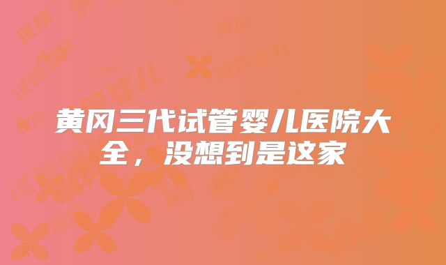 黄冈三代试管婴儿医院大全，没想到是这家