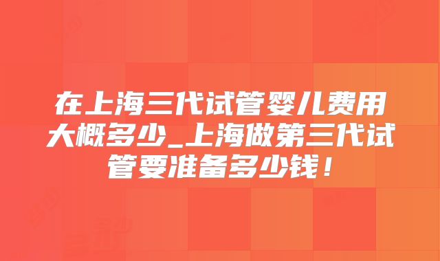 在上海三代试管婴儿费用大概多少_上海做第三代试管要准备多少钱!