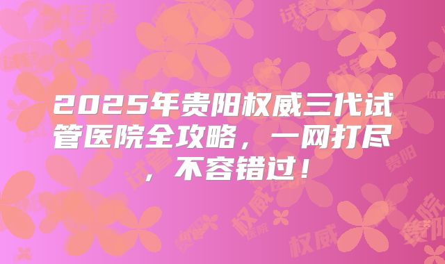 2025年贵阳权威三代试管医院全攻略,一网打尽,不容错过!