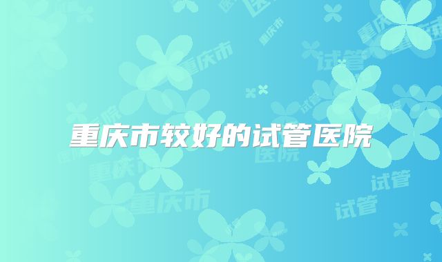 重庆市较好的试管医院