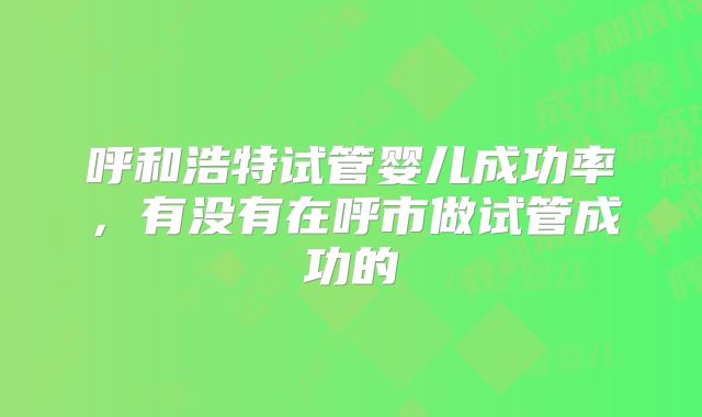 呼和浩特试管婴儿成功率，有没有在呼市做试管成功的
