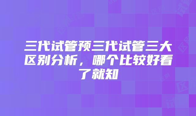 三代试管预三代试管三大区别分析，哪个比较好看了就知