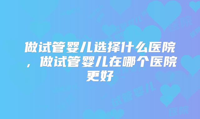 做试管婴儿选择什么医院，做试管婴儿在哪个医院更好