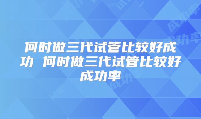 何时做三代试管比较好成功 何时做三代试管比较好成功率