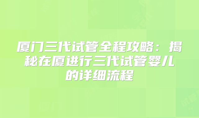 厦门三代试管全程攻略：揭秘在厦进行三代试管婴儿的详细流程
