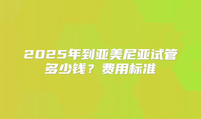 2025年到亚美尼亚试管多少钱?费用标准