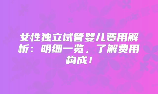 女性独立试管婴儿费用解析：明细一览，了解费用构成！