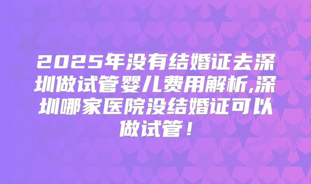 2025年没有结婚证去深圳做试管婴儿费用解析,深圳哪家医院没结婚证可以做试管!