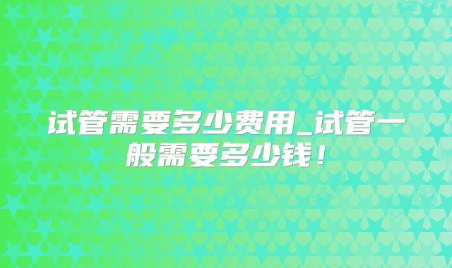 试管需要多少费用_试管一般需要多少钱！