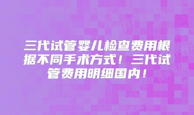 三代试管婴儿检查费用根据不同手术方式!三代试管费用明细国内!