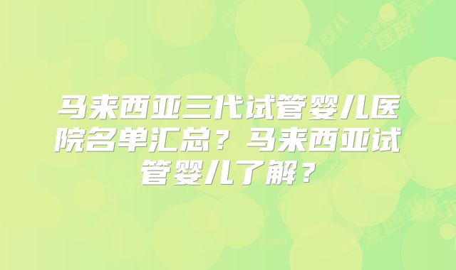 马来西亚三代试管婴儿医院名单汇总?马来西亚试管婴儿了解?