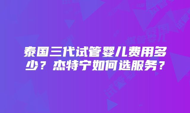 泰国三代试管婴儿费用多少?杰特宁如何选服务?