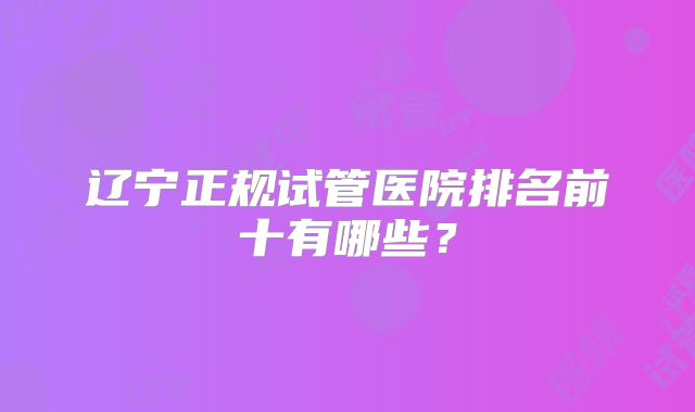 辽宁正规试管医院排名前十有哪些?