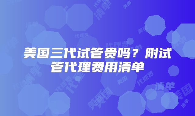 美国三代试管贵吗？附试管代理费用清单