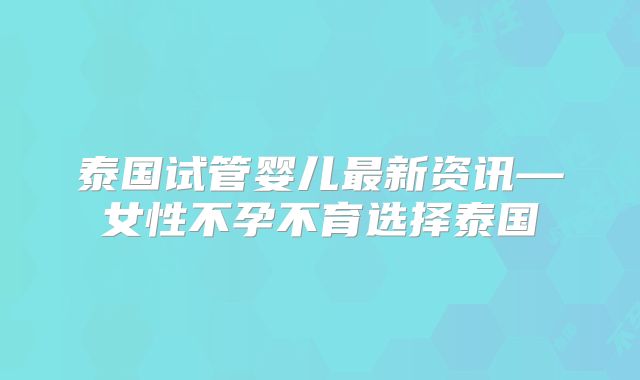 泰国试管婴儿最新资讯—女性不孕不育选择泰国